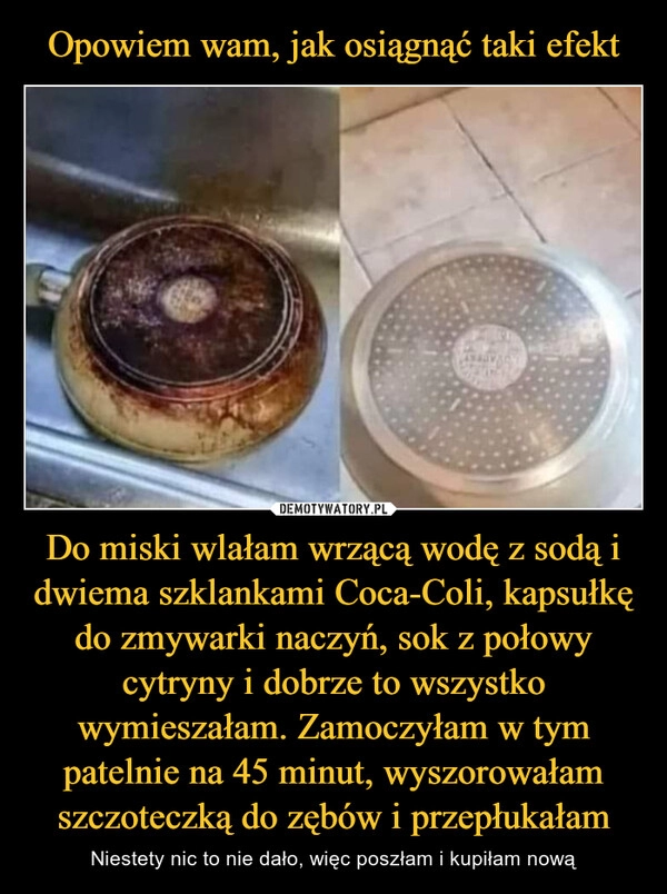 
    Opowiem wam, jak osiągnąć taki efekt Do miski wlałam wrzącą wodę z sodą i dwiema szklankami Coca-Coli, kapsułkę do zmywarki naczyń, sok z połowy cytryny i dobrze to wszystko wymieszałam. Zamoczyłam w tym patelnie na 45 minut, wyszorowałam szczoteczką do zębów i przepłukałam 