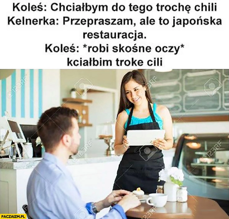 
    Chciałbym do tego trochę chilli. Kelnerka: przepraszam, ale to japońska restauracja. Koleś: *robi skośne oczy* kciałbim troke cili