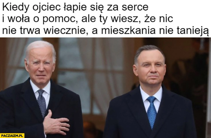 
    Biden Duda kiedy ojciec łapie się za serce i woła o pomoc ale Ty wiesz, że nic nie trwa wiecznie a mieszkania nie tanieją