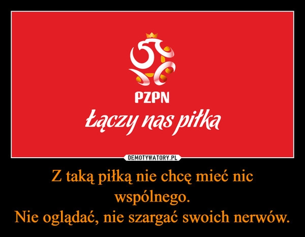 
    Z taką piłką nie chcę mieć nic wspólnego.
Nie oglądać, nie szargać swoich nerwów.