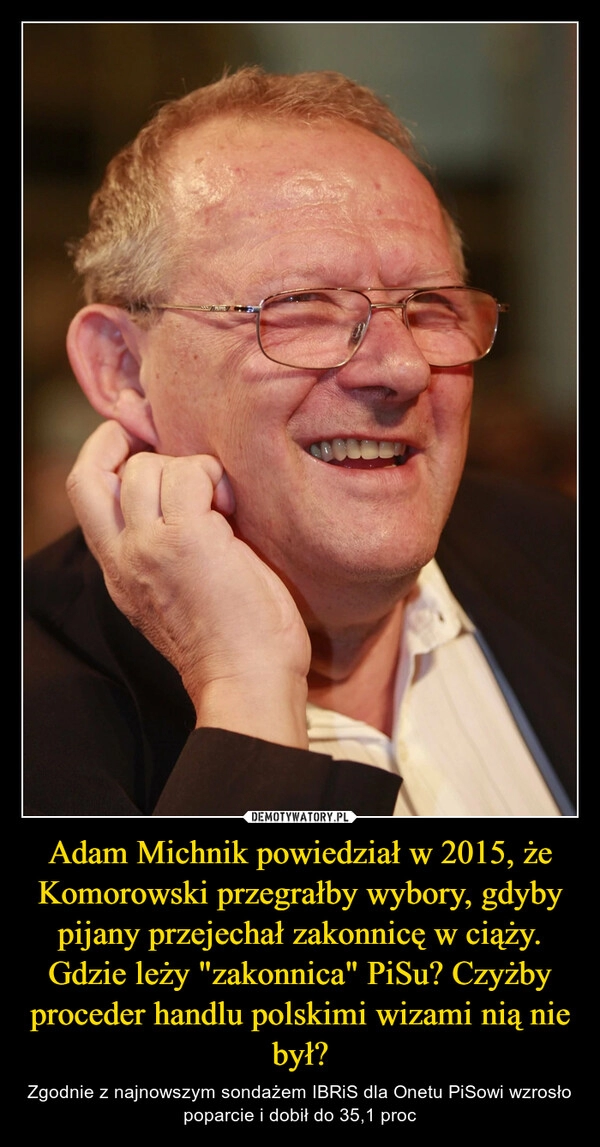 
    Adam Michnik powiedział w 2015, że Komorowski przegrałby wybory, gdyby pijany przejechał zakonnicę w ciąży.
Gdzie leży "zakonnica" PiSu? Czyżby proceder handlu polskimi wizami nią nie był?