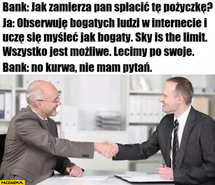 
    Bank jak zamierza pan spłacić pożyczkę? Obserwuję bogatych ludzi, uczę się myśleć jak bogaty, sky is the limit, lecimy po swoje. Bank: nie ma pytań