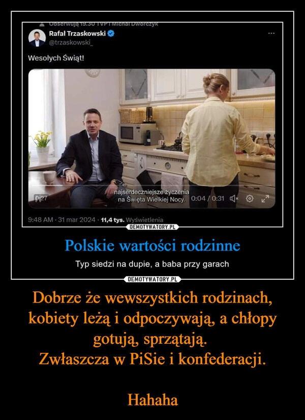 
    Dobrze że wewszystkich rodzinach, kobiety leżą i odpoczywają, a chłopy gotują, sprzątają. 
Zwłaszcza w PiSie i konfederacji.

Hahaha