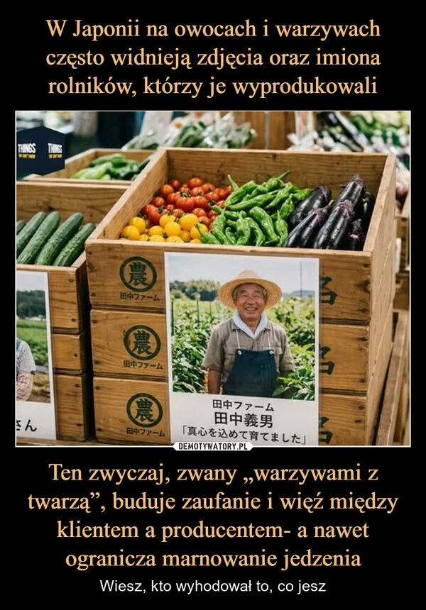 
    W Japonii na owocach i warzywach często widnieją zdjęcia oraz imiona rolników, którzy je wyprodukowali Ten zwyczaj, zwany „warzywami z twarzą”, buduje zaufanie i więź między klientem a producentem- a nawet ogranicza marnowanie jedzenia
