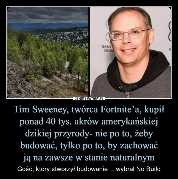 
    Tim Sweeney, twórca Fortnite’a, kupił ponad 40 tys. akrów amerykańskiej dzikiej przyrody- nie po to, żeby budować, tylko po to, by zachować ją na zawsze w stanie naturalnym