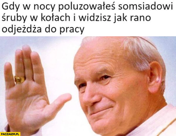 
    Papież Jan Paweł II gdy w nocy poluzowałeś sąsiadowi śruby w kołach i widzisz rano jak odjeżdża do pracy