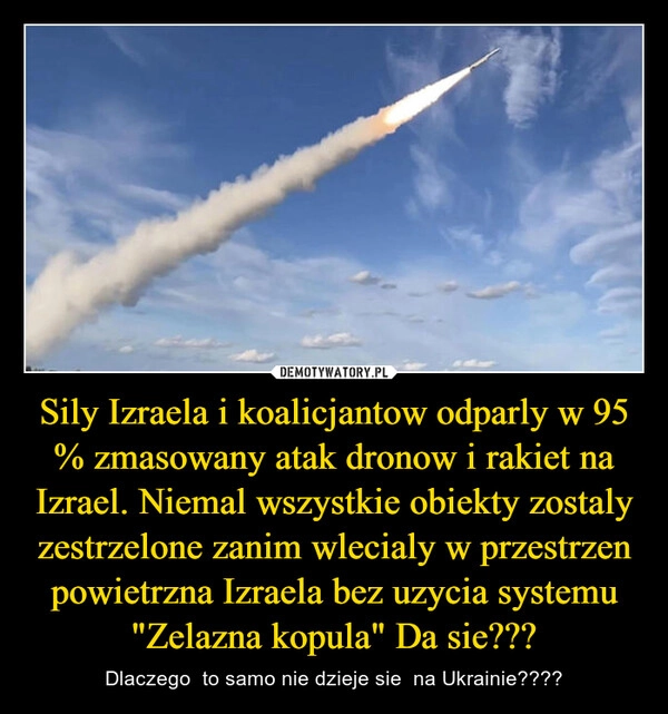 
    Sily Izraela i koalicjantow odparly w 95 % zmasowany atak dronow i rakiet na Izrael. Niemal wszystkie obiekty zostaly zestrzelone zanim wlecialy w przestrzen powietrzna Izraela bez uzycia systemu "Zelazna kopula" Da sie???