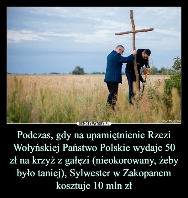 
    Podczas, gdy na upamiętnienie Rzezi Wołyńskiej Państwo Polskie wydaje 50 zł na krzyż z gałęzi (nieokorowany, żeby było taniej), Sylwester w Zakopanem kosztuje 10 mln zł