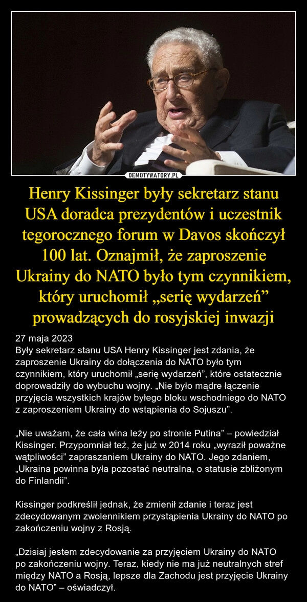 
    Henry Kissinger były sekretarz stanu USA doradca prezydentów i uczestnik tegorocznego forum w Davos skończył 100 lat. Oznajmił, że zaproszenie Ukrainy do NATO było tym czynnikiem, który uruchomił „serię wydarzeń” prowadzących do rosyjskiej inwazji