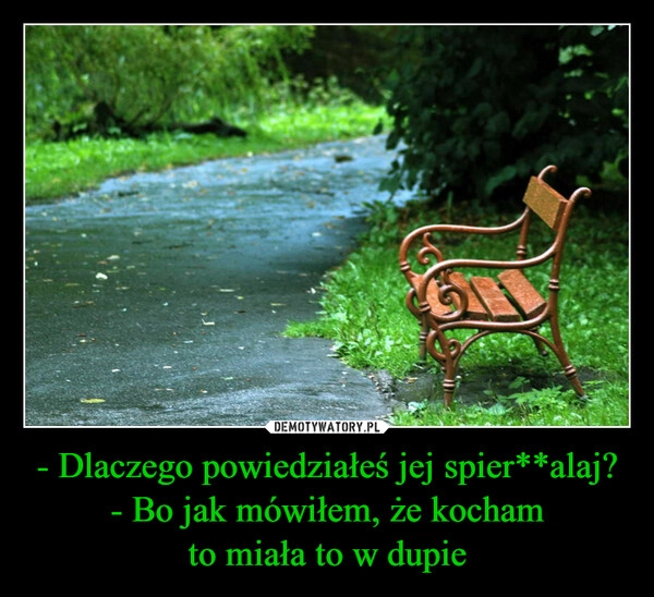 
    - Dlaczego powiedziałeś jej spier**alaj?
- Bo jak mówiłem, że kocham
to miała to w dupie