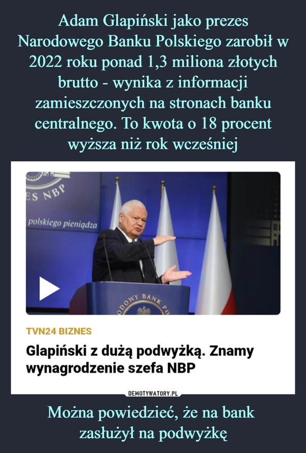 
    Adam Glapiński jako prezes Narodowego Banku Polskiego zarobił w 2022 roku ponad 1,3 miliona złotych brutto - wynika z informacji zamieszczonych na stronach banku centralnego. To kwota o 18 procent wyższa niż rok wcześniej Można powiedzieć, że na bank 
zasłużył na podwyżkę