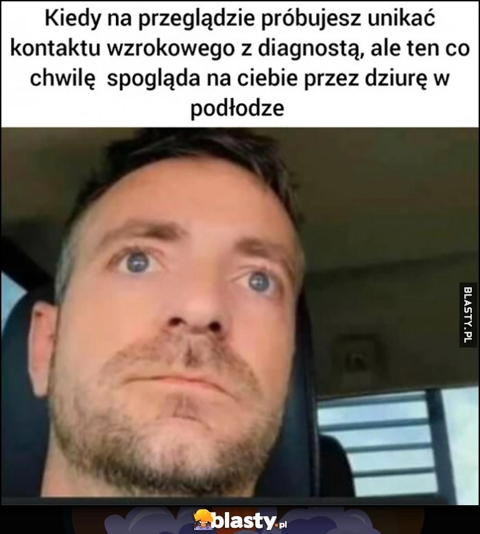 
    Kiedy na przeglądzie próbujesz unikać kontaktu wzrokowego z diagnostą ale ten co chwile spogląda na ciebie przez dziurę w podłodze