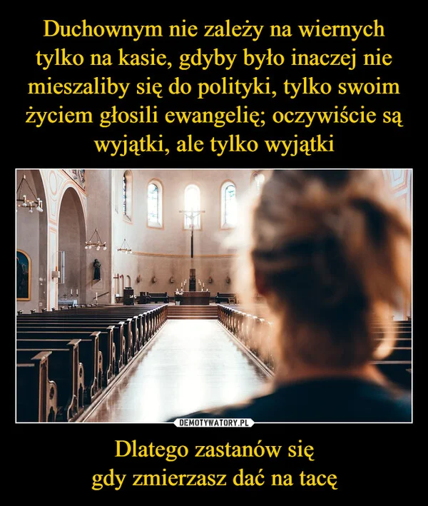
    Duchownym nie zależy na wiernych tylko na kasie, gdyby było inaczej nie mieszaliby się do polityki, tylko swoim życiem głosili ewangelię; oczywiście są wyjątki, ale tylko wyjątki Dlatego zastanów się gdy zmierzasz dać na tacę