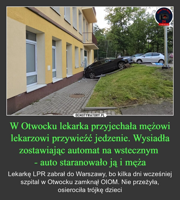 
    W Otwocku lekarka przyjechała mężowi lekarzowi przywieźć jedzenie. Wysiadła zostawiając automat na wstecznym 
- auto staranowało ją i męża