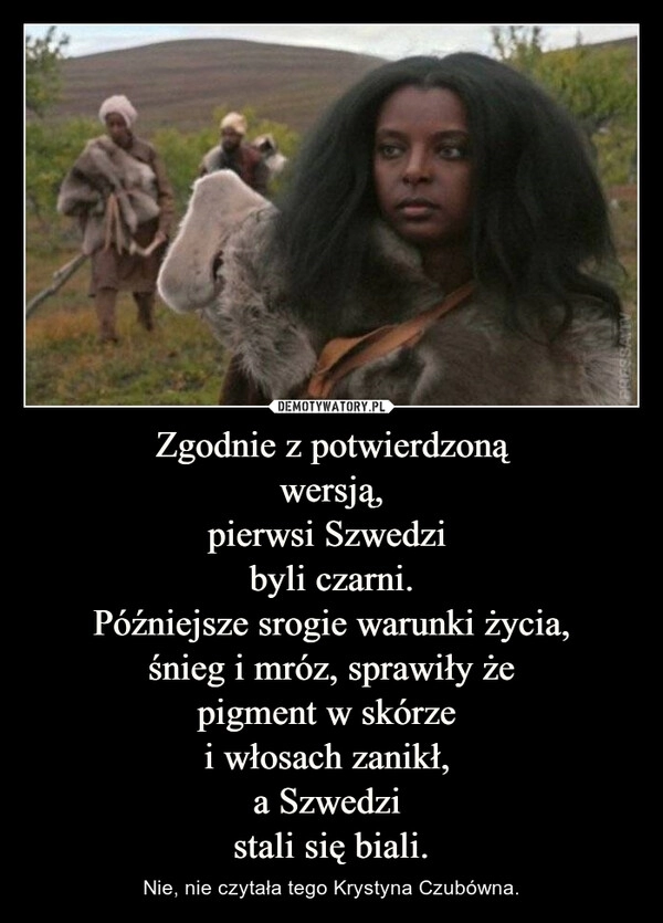 
    Zgodnie z potwierdzoną
wersją,
pierwsi Szwedzi 
byli czarni.
Późniejsze srogie warunki życia,
śnieg i mróz, sprawiły że
pigment w skórze 
i włosach zanikł, 
a Szwedzi 
stali się biali.