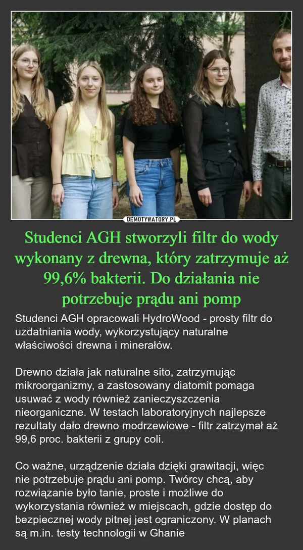 
    Studenci AGH stworzyli filtr do wody wykonany z drewna, który zatrzymuje aż 99,6% bakterii. Do działania nie potrzebuje prądu ani pomp
