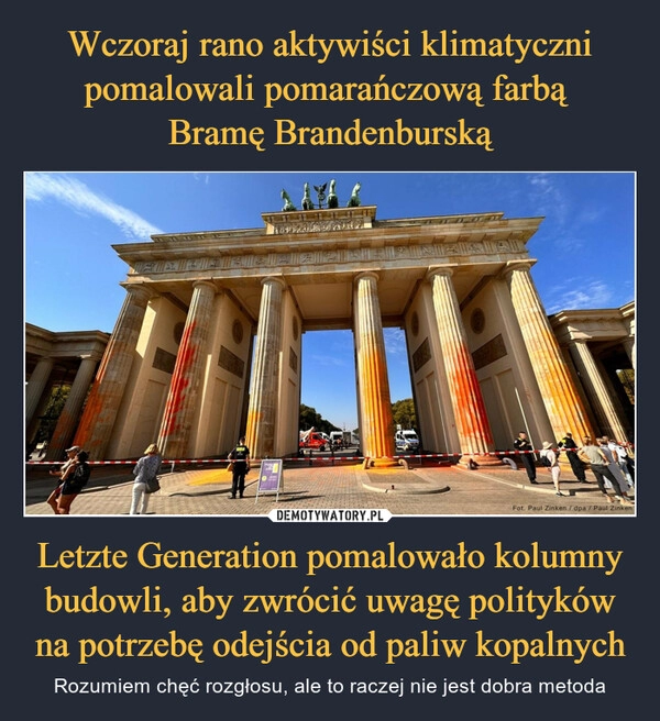 
    Wczoraj rano aktywiści klimatyczni pomalowali pomarańczową farbą 
Bramę Brandenburską Letzte Generation pomalowało kolumny budowli, aby zwrócić uwagę polityków na potrzebę odejścia od paliw kopalnych