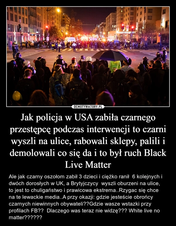 
    Jak policja w USA zabiła czarnego przestępcę podczas interwencji to czarni wyszli na ulice, rabowali sklepy, palili i demolowali co się da i to był ruch Black Live Matter