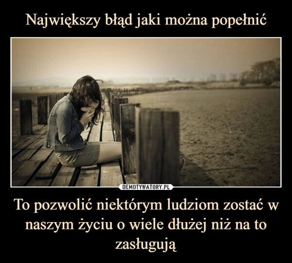 
    Największy błąd jaki można popełnić To pozwolić niektórym ludziom zostać w naszym życiu o wiele dłużej niż na to zasługują