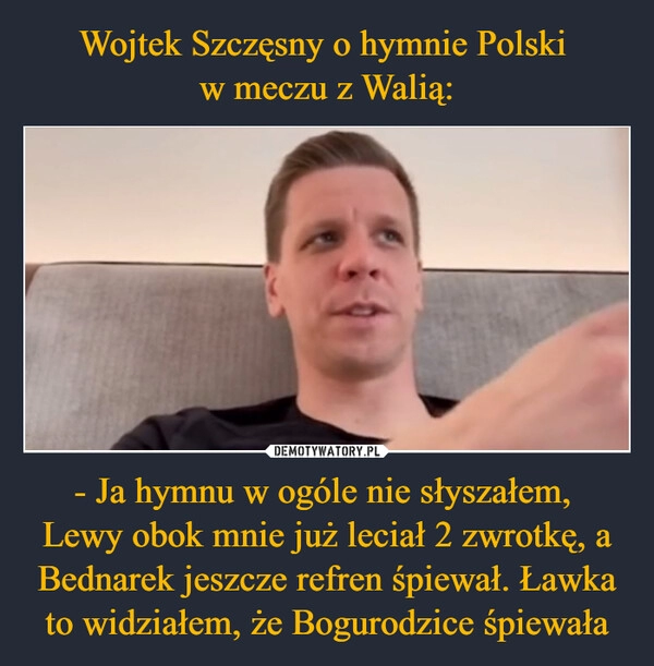 
    Wojtek Szczęsny o hymnie Polski 
w meczu z Walią: - Ja hymnu w ogóle nie słyszałem, 
Lewy obok mnie już leciał 2 zwrotkę, a Bednarek jeszcze refren śpiewał. Ławka to widziałem, że Bogurodzice śpiewała