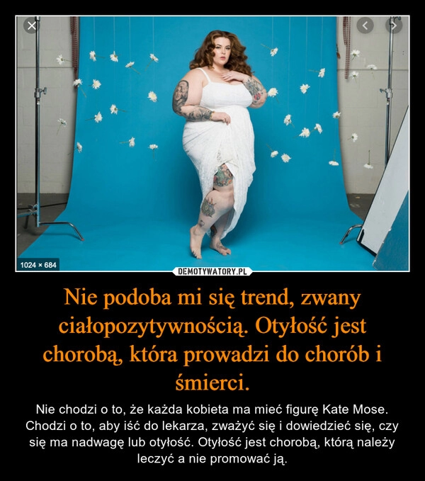 
    Nie podoba mi się trend, zwany ciałopozytywnością. Otyłość jest chorobą, która prowadzi do chorób i śmierci.