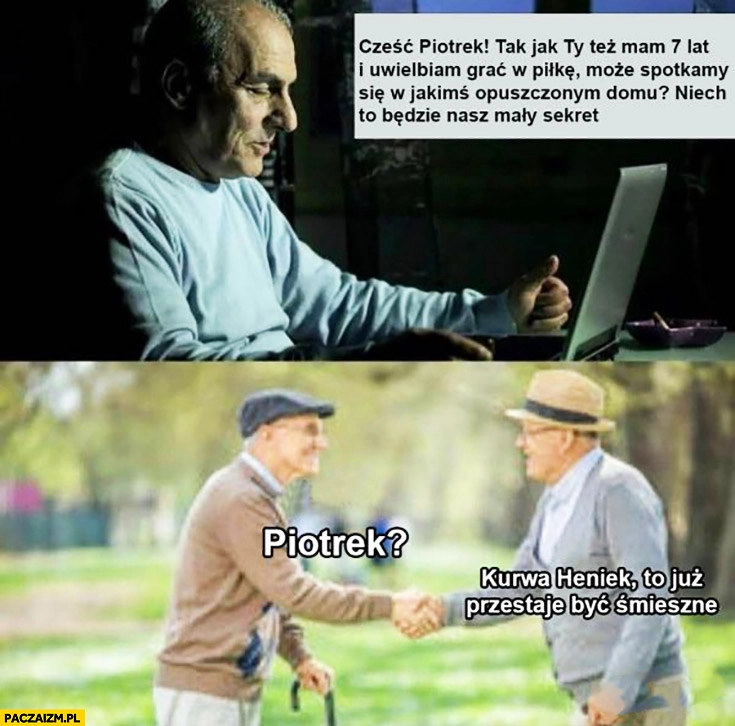 
    Emeryci podszywają się pod dzieci cześć Piotrek, też mam 7 lat, może spotkamy się w opuszczonym domu to będzie nasz mały sekret. Kurna Heniek, to już przestaje być śmieszne