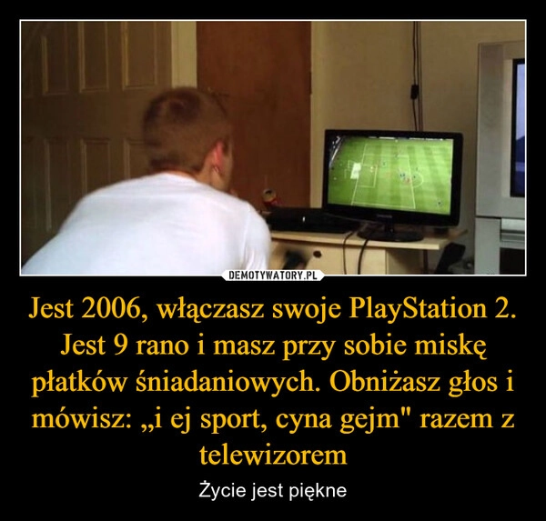 
    Jest 2006, włączasz swoje PlayStation 2. Jest 9 rano i masz przy sobie miskę płatków śniadaniowych. Obniżasz głos i mówisz: „i ej sport, cyna gejm" razem z telewizorem