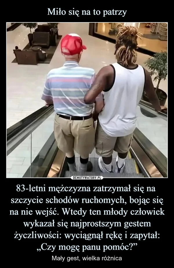 
    Miło się na to patrzy 83-letni mężczyzna zatrzymał się na szczycie schodów ruchomych, bojąc się na nie wejść. Wtedy ten młody człowiek wykazał się najprostszym gestem życzliwości: wyciągnął rękę i zapytał: „Czy mogę panu pomóc?”
