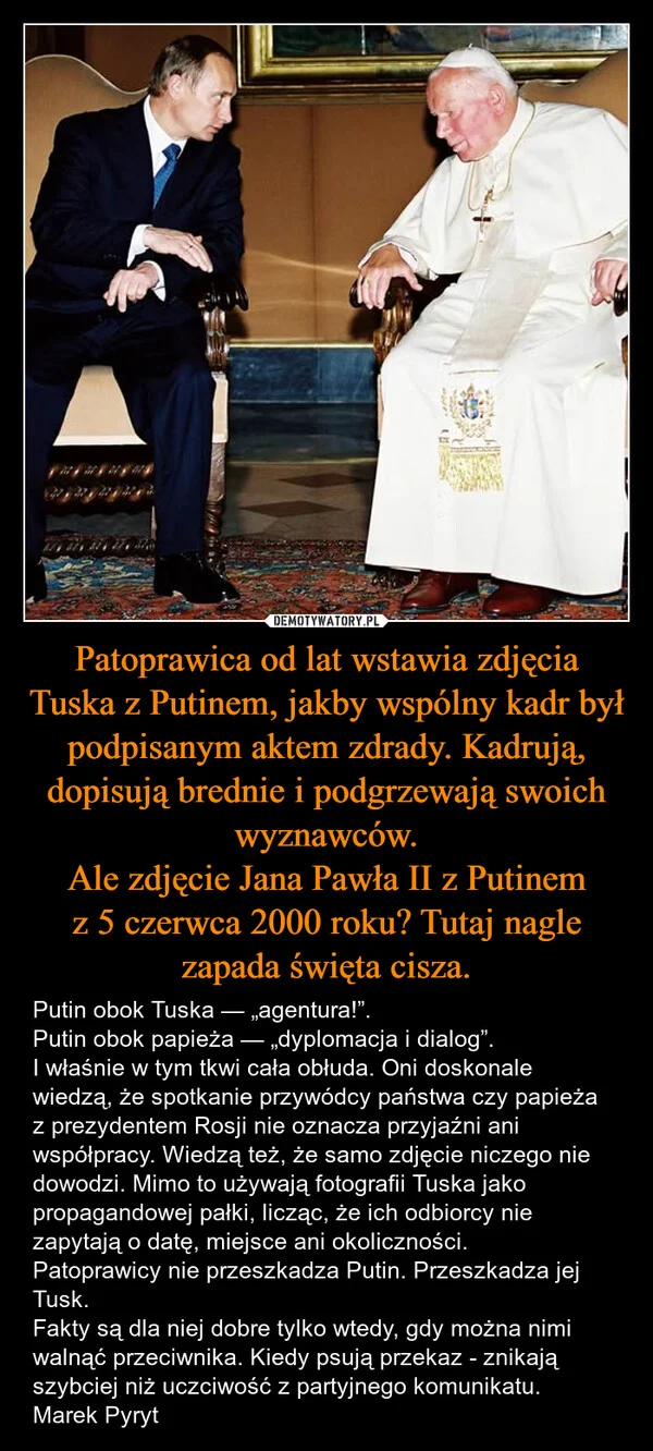 
    Patoprawica od lat wstawia zdjęcia Tuska z Putinem, jakby wspólny kadr był podpisanym aktem zdrady. Kadrują, dopisują brednie i podgrzewają swoich wyznawców. Ale zdjęcie Jana Pawła II z Putinem z 5 czerwca 2000 roku? Tutaj nagle zapada święta cisza.