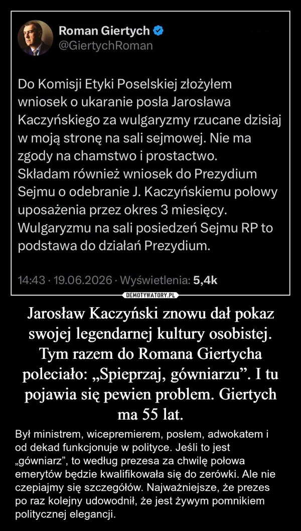 
    Jarosław Kaczyński znowu dał pokaz swojej legendarnej kultury osobistej. Tym razem do Romana Giertycha poleciało: „Spieprzaj, gówniarzu”. I tu pojawia się pewien problem. Giertych ma 55 lat.