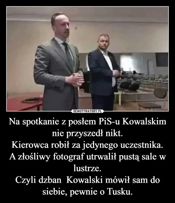 
    Na spotkanie z posłem PiS-u Kowalskim nie przyszedł nikt. Kierowca robił za jedynego uczestnika. A złośliwy fotograf utrwalił pustą sale w lustrze. Czyli dzban Kowalski mówił sam do siebie, pewnie o Tusku.