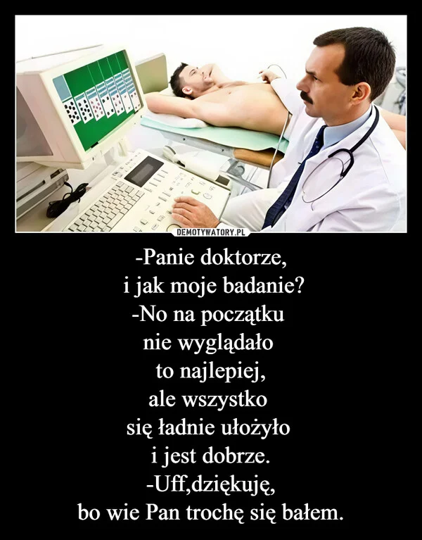 
    -Panie doktorze, i jak moje badanie? -No na początku nie wyglądało to najlepiej, ale wszystko się ładnie ułożyło i jest dobrze. -Uff,dziękuję, bo wie Pan trochę się bałem.