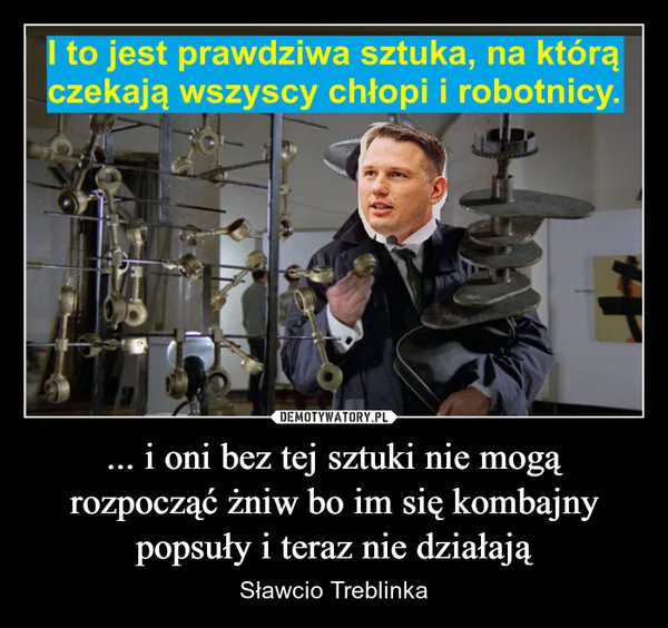 
    ... i oni bez tej sztuki nie mogą rozpocząć żniw bo im się kombajny popsuły i teraz nie działają