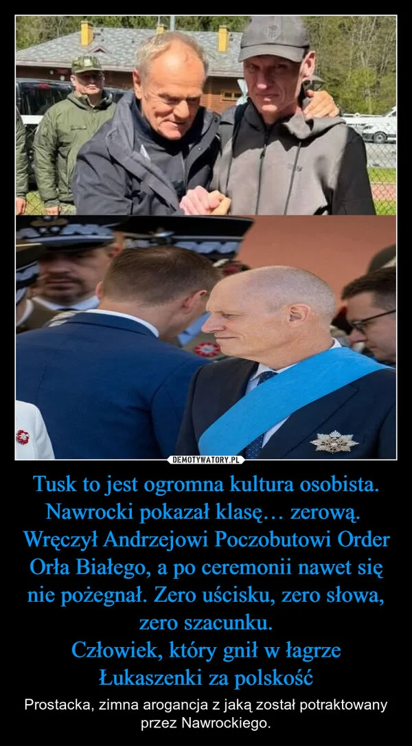 
    Tusk to jest ogromna kultura osobista. Nawrocki pokazał klasę… zerową. Wręczył Andrzejowi Poczobutowi Order Orła Białego, a po ceremonii nawet się nie pożegnał. Zero uścisku, zero słowa, zero szacunku. Człowiek, który gnił w łagrze Łukaszenki za polskość