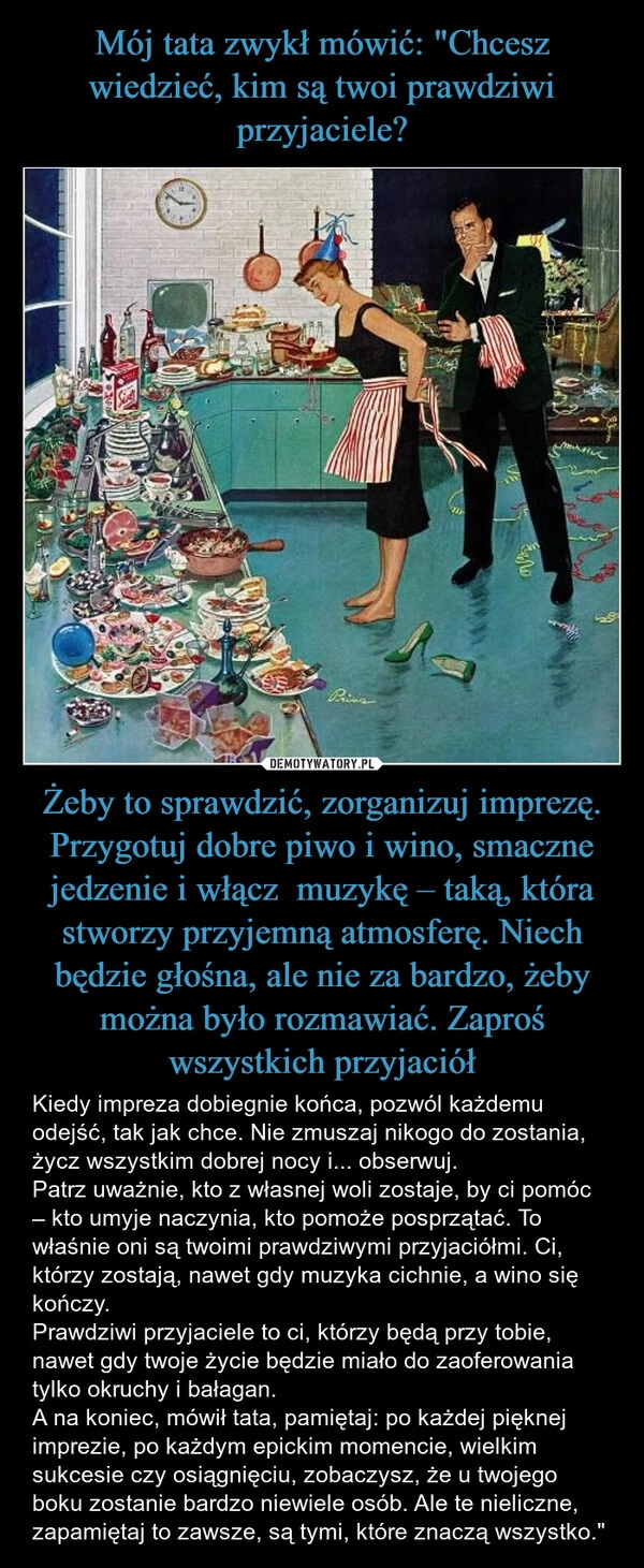 
    Mój tata zwykł mówić: "Chcesz wiedzieć, kim są twoi prawdziwi przyjaciele? Żeby to sprawdzić, zorganizuj imprezę. Przygotuj dobre piwo i wino, smaczne jedzenie i włącz  muzykę – taką, która stworzy przyjemną atmosferę. Niech będzie głośna, ale nie za bardzo, żeby można było rozmawiać. Zaproś wszystkich przyjaciół