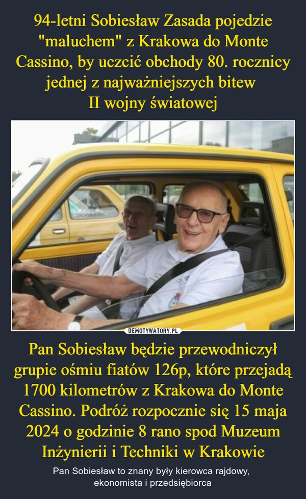 
    94-letni Sobiesław Zasada pojedzie "maluchem" z Krakowa do Monte Cassino, by uczcić obchody 80. rocznicy jednej z najważniejszych bitew 
II wojny światowej Pan Sobiesław będzie przewodniczył grupie ośmiu fiatów 126p, które przejadą 1700 kilometrów z Krakowa do Monte Cassino. Podróż rozpocznie się 15 maja 2024 o godzinie 8 rano spod Muzeum Inżynierii i Techniki w Krakowie