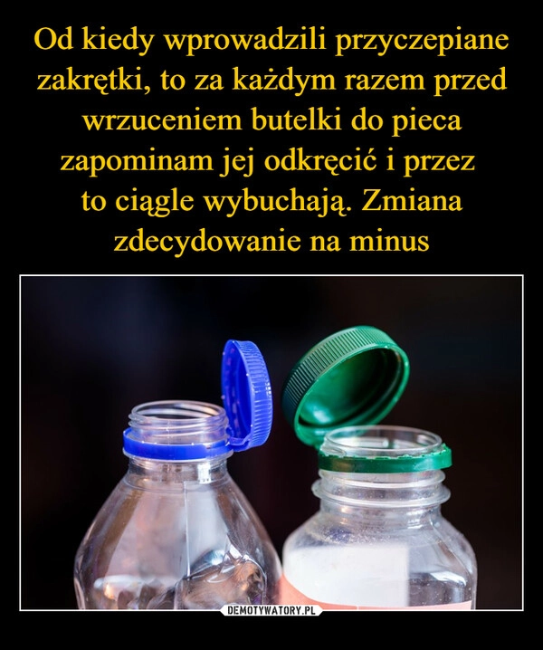 
    Od kiedy wprowadzili przyczepiane zakrętki, to za każdym razem przed wrzuceniem butelki do pieca zapominam jej odkręcić i przez 
to ciągle wybuchają. Zmiana zdecydowanie na minus