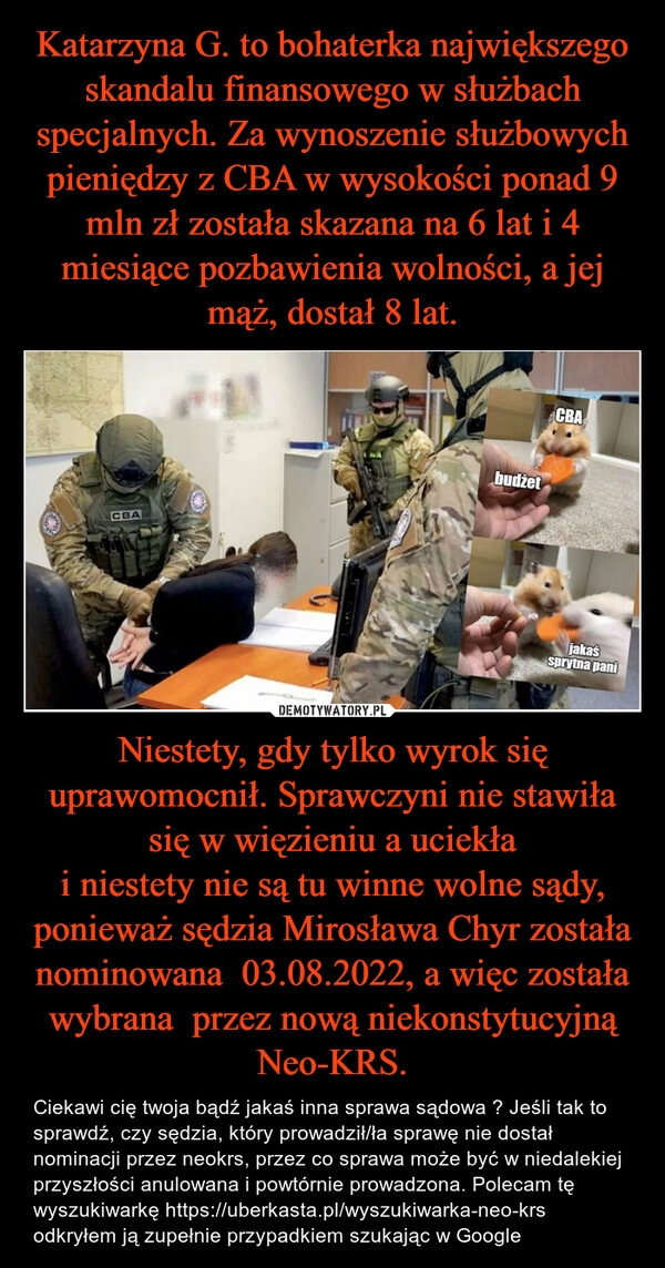 
    Katarzyna G. to bohaterka największego skandalu finansowego w służbach specjalnych. Za wynoszenie służbowych pieniędzy z CBA w wysokości ponad 9 mln zł została skazana na 6 lat i 4 miesiące pozbawienia wolności, a jej mąż, dostał 8 lat. Niestety, gdy tylko wyrok się uprawomocnił. Sprawczyni nie stawiła się w więzieniu a uciekła
i niestety nie są tu winne wolne sądy, ponieważ sędzia Mirosława Chyr została nominowana  03.08.2022, a więc została wybrana  przez nową niekonstytucyjną Neo-KRS.