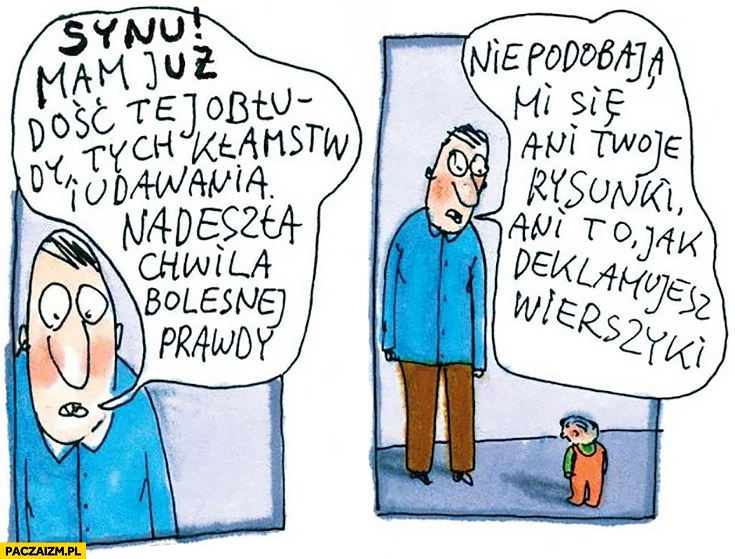 
    Synu mam już dość tej obłudy, kłamstw i udawania. Nie podobają mi się ani Twoje rysunki, ani to jak deklamujesz wierszyki ojciec tata