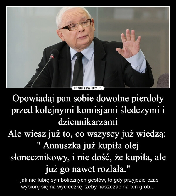 
    Opowiadaj pan sobie dowolne pierdoły przed kolejnymi komisjami śledczymi i dziennikarzami
Ale wiesz już to, co wszyscy już wiedzą: 
" Annuszka już kupiła olej słonecznikowy, i nie dość, że kupiła, ale już go nawet rozlała."