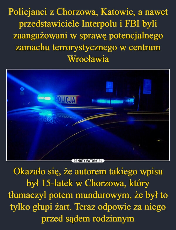 
    Policjanci z Chorzowa, Katowic, a nawet przedstawiciele Interpolu i FBI byli zaangażowani w sprawę potencjalnego zamachu terrorystycznego w centrum Wrocławia Okazało się, że autorem takiego wpisu był 15-latek w Chorzowa, który tłumaczył potem mundurowym, że był to tylko głupi żart. Teraz odpowie za niego przed sądem rodzinnym