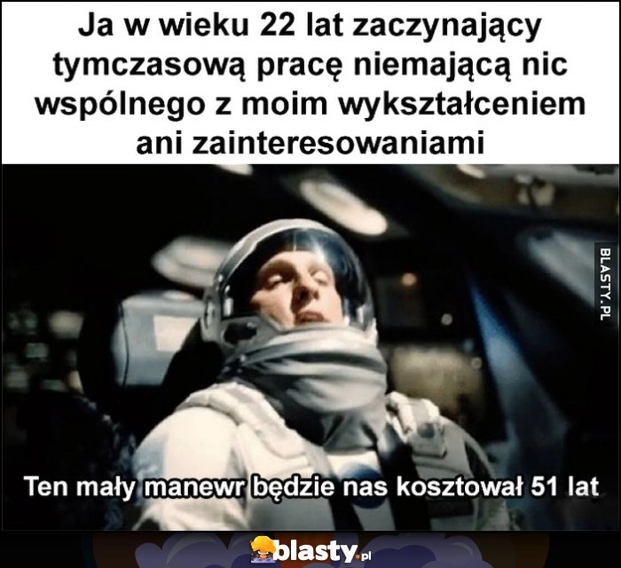 
    Ja w wieku 22 lat zaczynający tymczasową pracę niemającą nic wspólnego z moim wykształceniem i zainteresowaniami Interstellar ten mały manewr będzie nas kosztował 51 lat