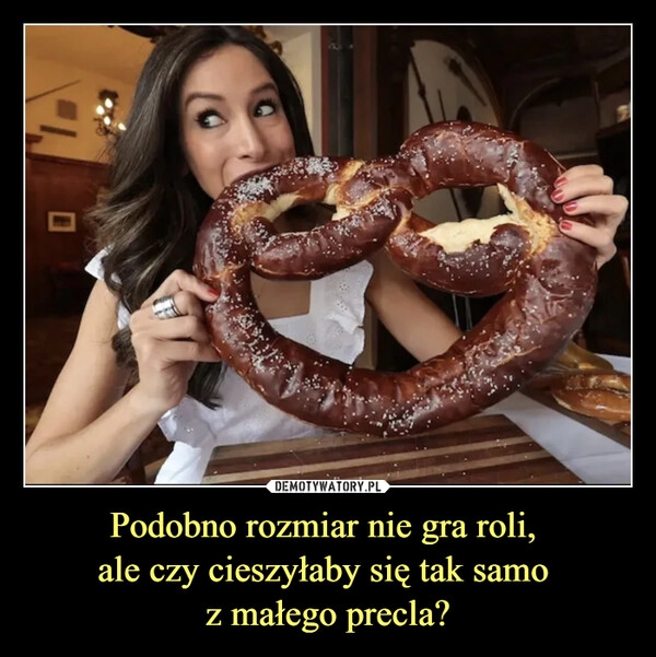 
    Podobno rozmiar nie gra roli, 
ale czy cieszyłaby się tak samo 
z małego precla?