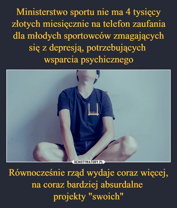 
    Ministerstwo sportu nie ma 4 tysięcy złotych miesięcznie na telefon zaufania dla młodych sportowców zmagających się z depresją, potrzebujących 
wsparcia psychicznego Równocześnie rząd wydaje coraz więcej, na coraz bardziej absurdalne 
projekty "swoich"