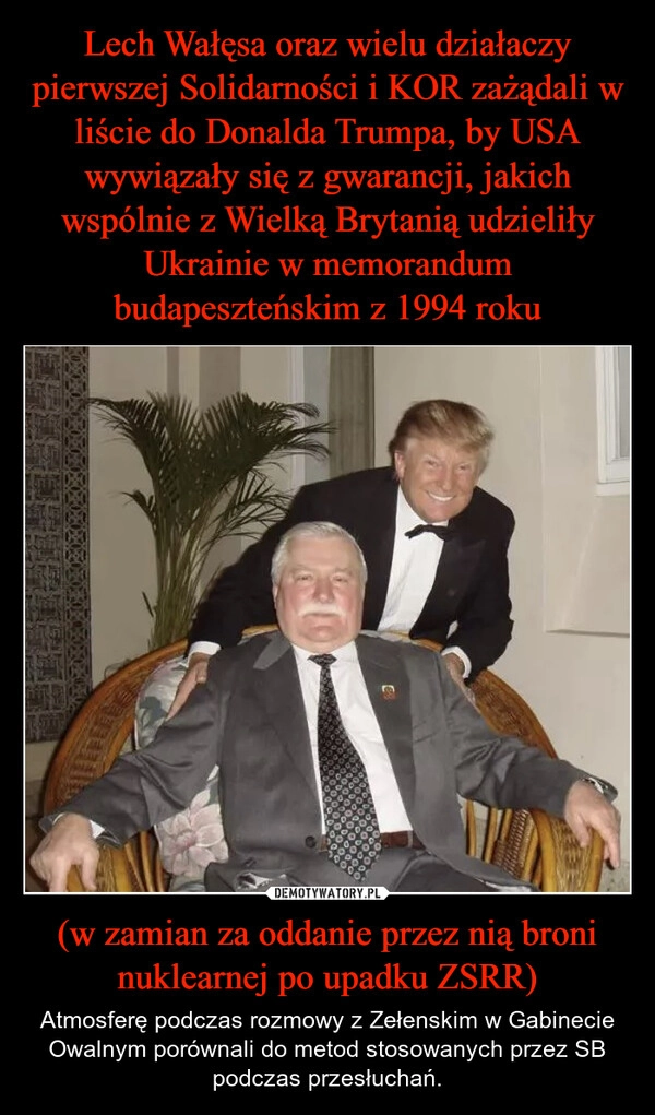 
    Lech Wałęsa oraz wielu działaczy pierwszej Solidarności i KOR zażądali w liście do Donalda Trumpa, by USA wywiązały się z gwarancji, jakich wspólnie z Wielką Brytanią udzieliły Ukrainie w memorandum budapeszteńskim z 1994 roku (w zamian za oddanie przez nią broni nuklearnej po upadku ZSRR)