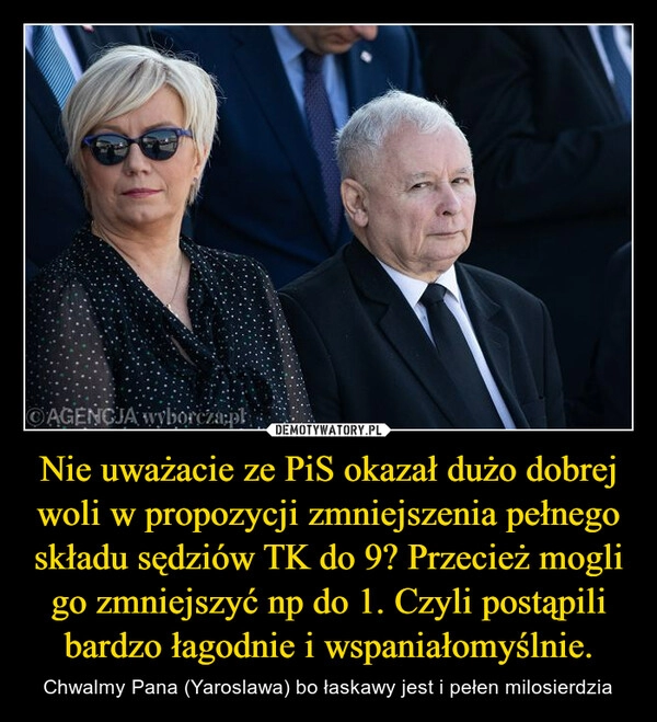 
    Nie uważacie ze PiS okazał dużo dobrej woli w propozycji zmniejszenia pełnego składu sędziów TK do 9? Przecież mogli go zmniejszyć np do 1. Czyli postąpili bardzo łagodnie i wspaniałomyślnie.