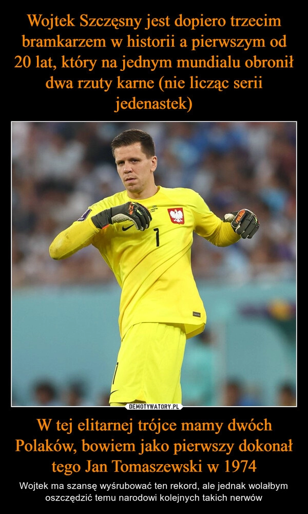 
    
Wojtek Szczęsny jest dopiero trzecim bramkarzem w historii a pierwszym od 20 lat, który na jednym mundialu obronił dwa rzuty karne (nie licząc serii jedenastek) W tej elitarnej trójce mamy dwóch Polaków, bowiem jako pierwszy dokonał tego Jan Tomaszewski w 1974 