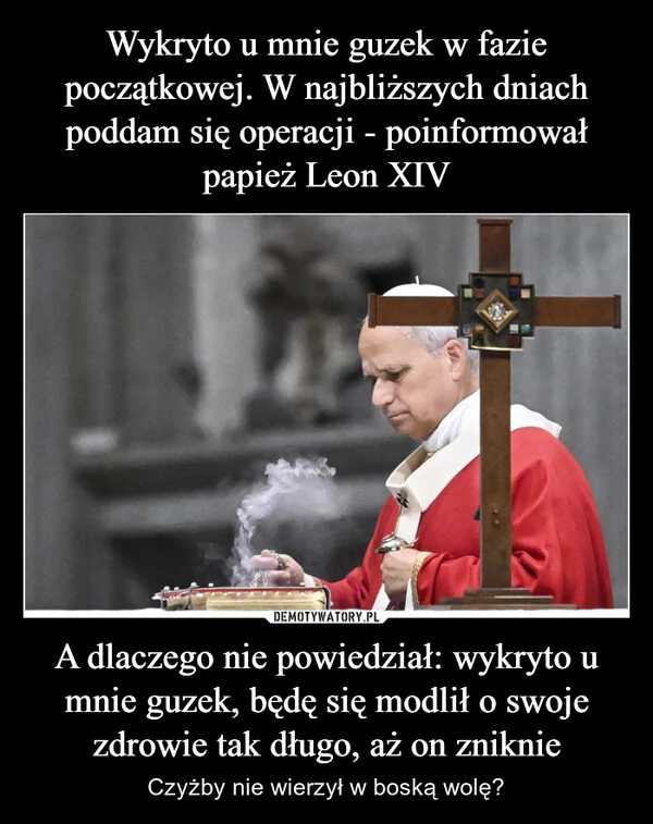 
    Wykryto u mnie guzek w fazie początkowej. W najbliższych dniach poddam się operacji - poinformował papież Leon XIV A dlaczego nie powiedział: wykryto u mnie guzek, będę się modlił o swoje zdrowie tak długo, aż on zniknie