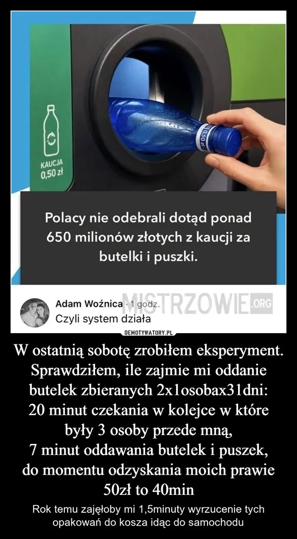 
    W ostatnią sobotę zrobiłem eksperyment. Sprawdziłem, ile zajmie mi oddanie butelek zbieranych 2x1osobax31dni: 20 minut czekania w kolejce w które były 3 osoby przede mną, 7 minut oddawania butelek i puszek, do momentu odzyskania moich prawie 50zł to 40min
