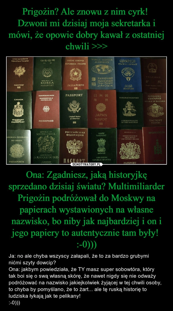 
    Prigożin? Ale znowu z nim cyrk! 
Dzwoni mi dzisiaj moja sekretarka i mówi, że opowie dobry kawał z ostatniej chwili >>> Ona: Zgadniesz, jaką historyjkę sprzedano dzisiaj światu? Multimiliarder Prigożin podróżował do Moskwy na papierach wystawionych na własne nazwisko, bo niby jak najbardziej i on i jego papiery to autentycznie tam były! 
:-0)))